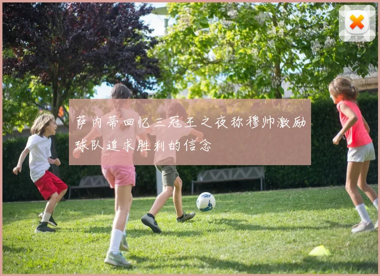 萨内蒂回忆三冠王之夜称穆帅激励球队追求胜利的信念