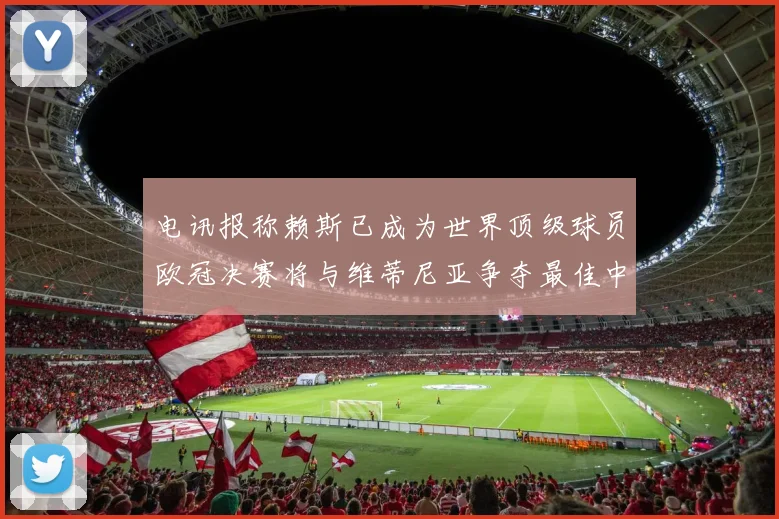 电讯报称赖斯已成为世界顶级球员欧冠决赛将与维蒂尼亚争夺最佳中场称号