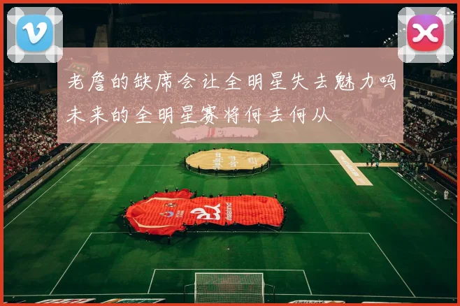 老詹的缺席会让全明星失去魅力吗未来的全明星赛将何去何从