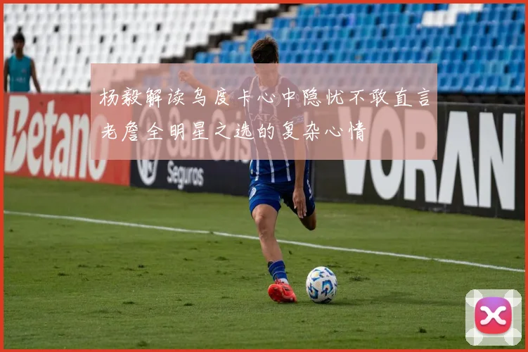 杨毅解读乌度卡心中隐忧不敢直言老詹全明星之选的复杂心情