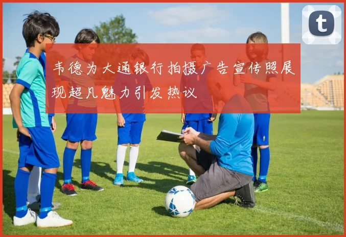 韦德为大通银行拍摄广告宣传照展现超凡魅力引发热议