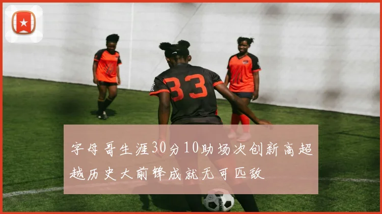 字母哥生涯30分10助场次创新高超越历史大前锋成就无可匹敌