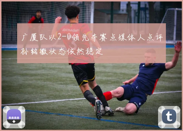 广厦队以2-0领先夺赛点媒体人点评孙铭徽状态依然稳定