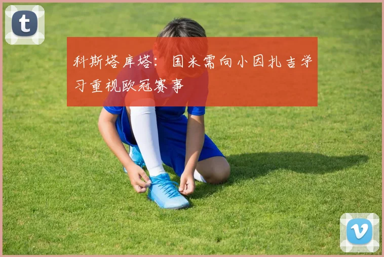 科斯塔库塔：国米需向小因扎吉学习重视欧冠赛事