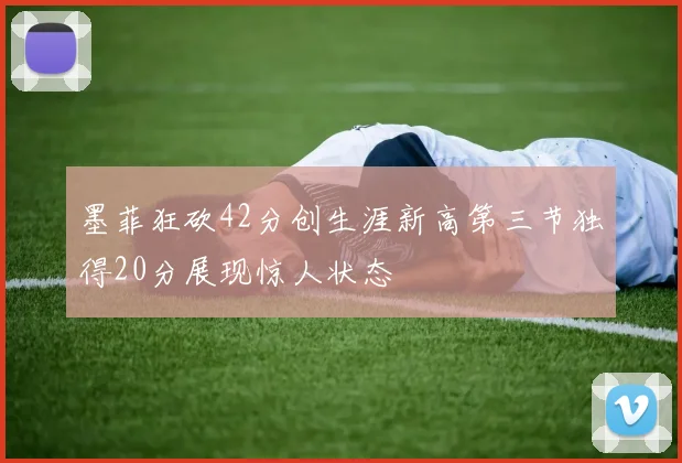 墨菲狂砍42分创生涯新高第三节独得20分展现惊人状态