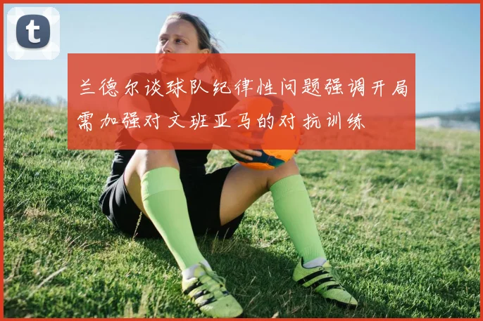兰德尔谈球队纪律性问题强调开局需加强对文班亚马的对抗训练