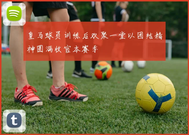 皇马球员训练后欢聚一堂以团结精神圆满收官本赛季