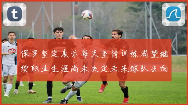 保罗坚定表示每天坚持训练渴望继续职业生涯尚未决定未来球队去向