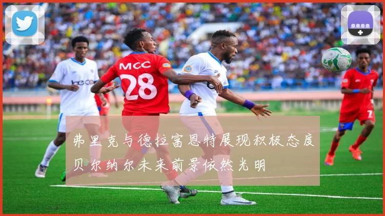 弗里克与德拉富恩特展现积极态度贝尔纳尔未来前景依然光明