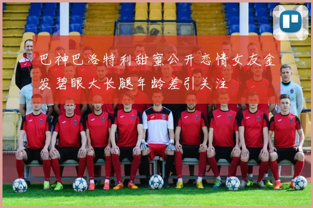 巴神巴洛特利甜蜜公开恋情女友金发碧眼大长腿年龄差引关注