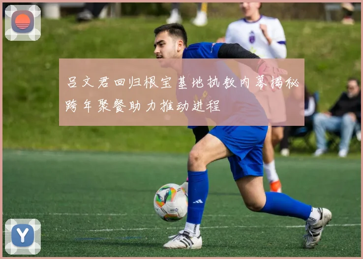 吕文君回归根宝基地执教内幕揭秘跨年聚餐助力推动进程